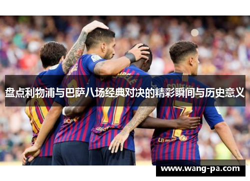 盘点利物浦与巴萨八场经典对决的精彩瞬间与历史意义