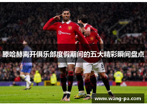 滕哈赫离开俱乐部度假期间的五大精彩瞬间盘点 滕哈赫离开俱乐部度假期间的五大精彩瞬间盘点