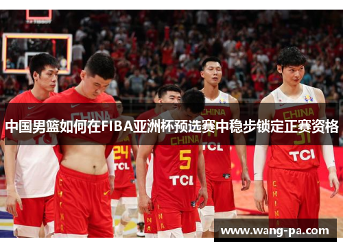 中国男篮如何在FIBA亚洲杯预选赛中稳步锁定正赛资格