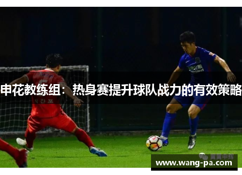 申花教练组：热身赛提升球队战力的有效策略