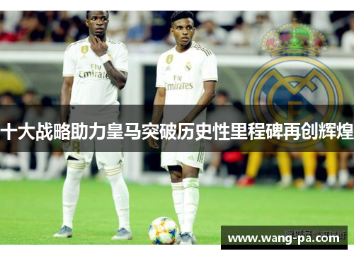 十大战略助力皇马突破历史性里程碑再创辉煌