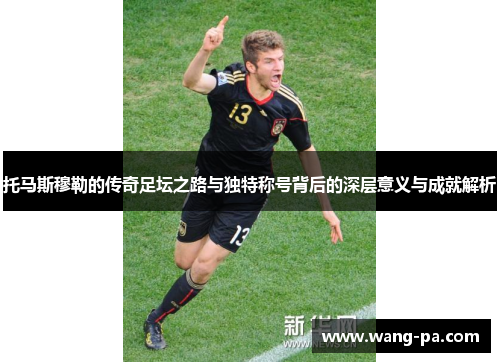 托马斯穆勒的传奇足坛之路与独特称号背后的深层意义与成就解析