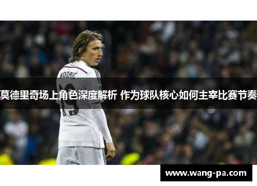 莫德里奇场上角色深度解析 作为球队核心如何主宰比赛节奏