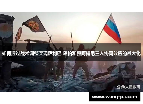如何通过战术调整实现萨利巴 乌帕和楚阿梅尼三人协同效应的最大化