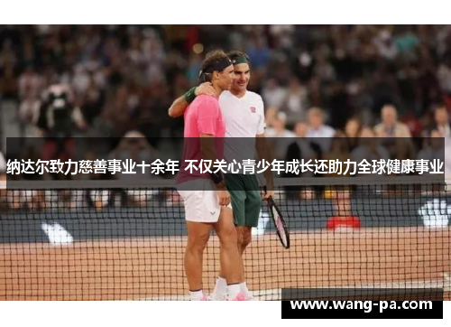 纳达尔致力慈善事业十余年 不仅关心青少年成长还助力全球健康事业