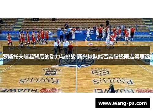 罗斯托夫崛起背后的动力与挑战 新兴球队能否突破极限走得更远