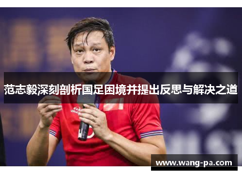 范志毅深刻剖析国足困境并提出反思与解决之道