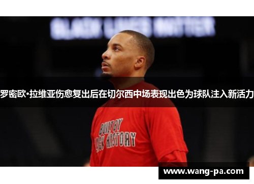 罗密欧·拉维亚伤愈复出后在切尔西中场表现出色为球队注入新活力