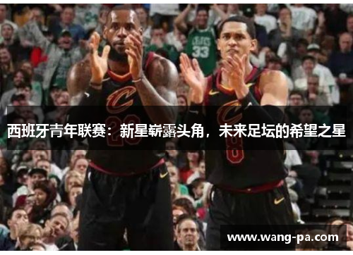 西班牙青年联赛:新星崭露头角,未来足坛的希望之星 西班牙青年联赛:新星崭露头角,未来足坛的希望之星